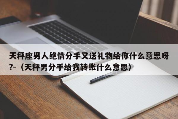 天秤座男人绝情分手又送礼物给你什么意思呀?-（天秤男分手给我转账什么意思）