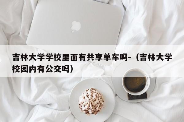 吉林大学学校里面有共享单车吗-（吉林大学校园内有公交吗）